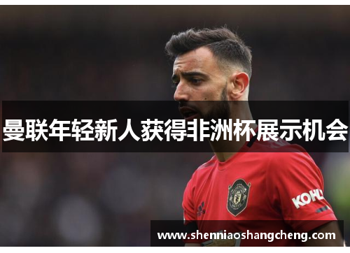 曼联年轻新人获得非洲杯展示机会